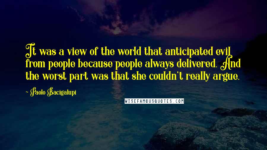 Paolo Bacigalupi Quotes: It was a view of the world that anticipated evil from people because people always delivered. And the worst part was that she couldn't really argue.