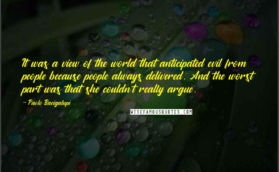 Paolo Bacigalupi Quotes: It was a view of the world that anticipated evil from people because people always delivered. And the worst part was that she couldn't really argue.