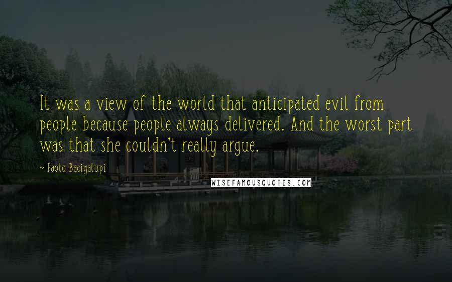 Paolo Bacigalupi Quotes: It was a view of the world that anticipated evil from people because people always delivered. And the worst part was that she couldn't really argue.