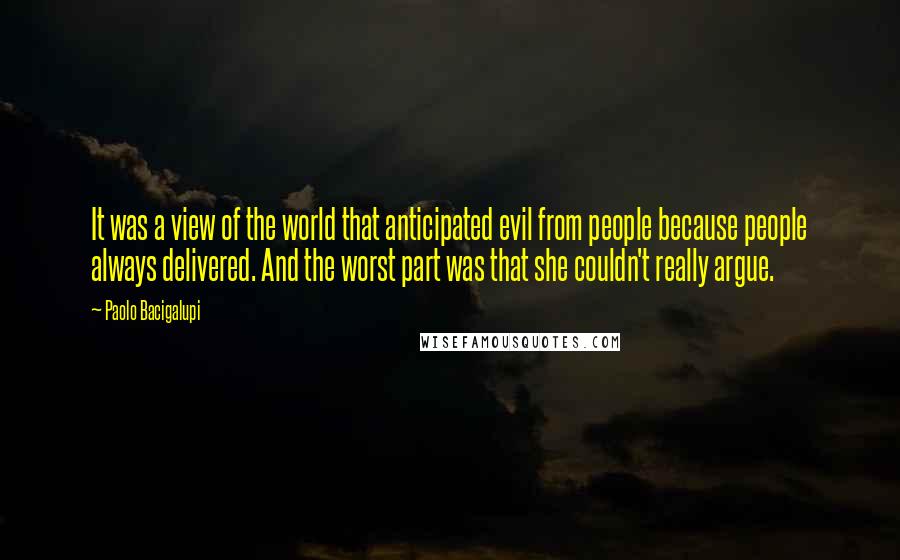 Paolo Bacigalupi Quotes: It was a view of the world that anticipated evil from people because people always delivered. And the worst part was that she couldn't really argue.