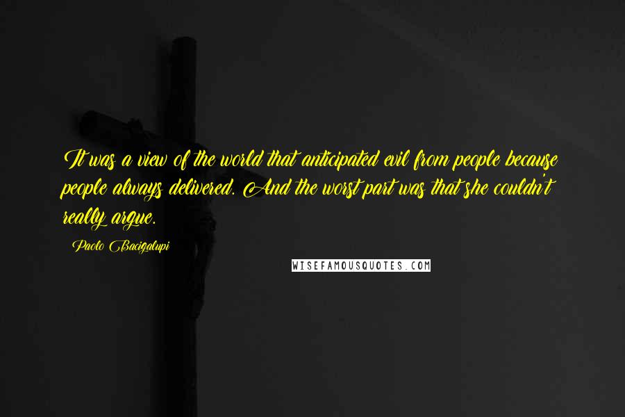 Paolo Bacigalupi Quotes: It was a view of the world that anticipated evil from people because people always delivered. And the worst part was that she couldn't really argue.