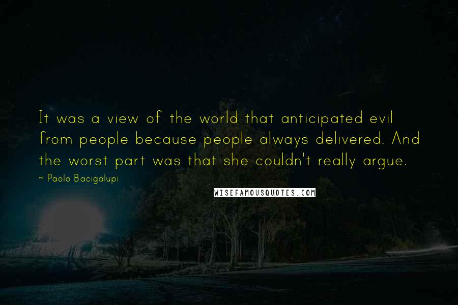 Paolo Bacigalupi Quotes: It was a view of the world that anticipated evil from people because people always delivered. And the worst part was that she couldn't really argue.