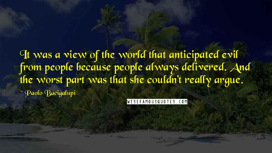 Paolo Bacigalupi Quotes: It was a view of the world that anticipated evil from people because people always delivered. And the worst part was that she couldn't really argue.