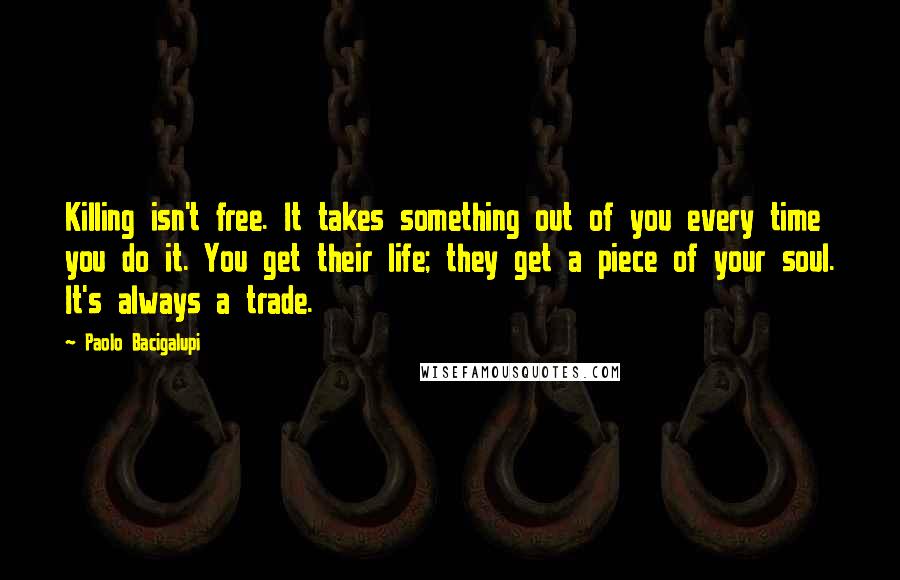 Paolo Bacigalupi Quotes: Killing isn't free. It takes something out of you every time you do it. You get their life; they get a piece of your soul. It's always a trade.