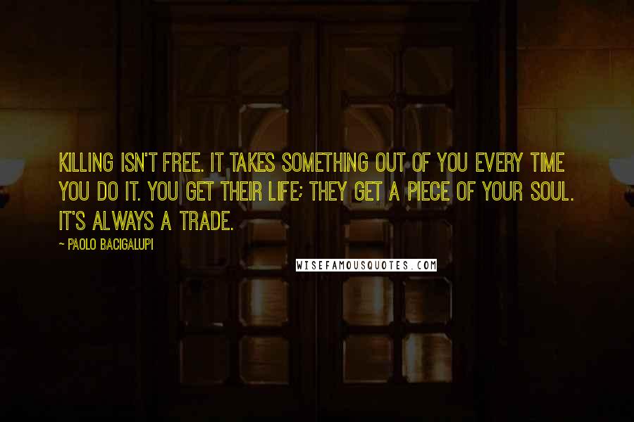 Paolo Bacigalupi Quotes: Killing isn't free. It takes something out of you every time you do it. You get their life; they get a piece of your soul. It's always a trade.