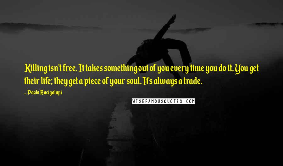 Paolo Bacigalupi Quotes: Killing isn't free. It takes something out of you every time you do it. You get their life; they get a piece of your soul. It's always a trade.