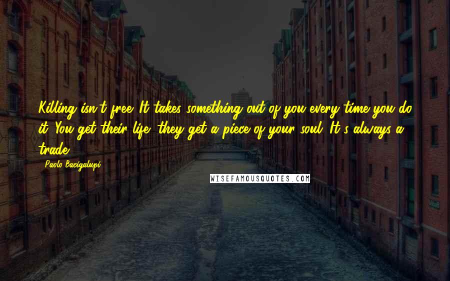 Paolo Bacigalupi Quotes: Killing isn't free. It takes something out of you every time you do it. You get their life; they get a piece of your soul. It's always a trade.