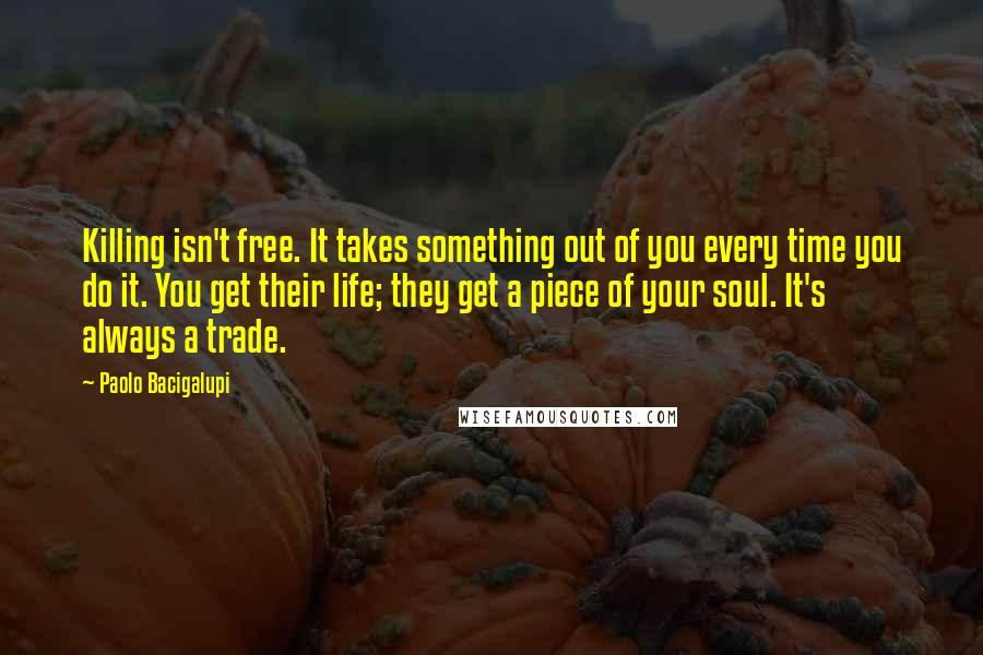 Paolo Bacigalupi Quotes: Killing isn't free. It takes something out of you every time you do it. You get their life; they get a piece of your soul. It's always a trade.