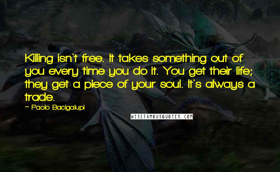 Paolo Bacigalupi Quotes: Killing isn't free. It takes something out of you every time you do it. You get their life; they get a piece of your soul. It's always a trade.