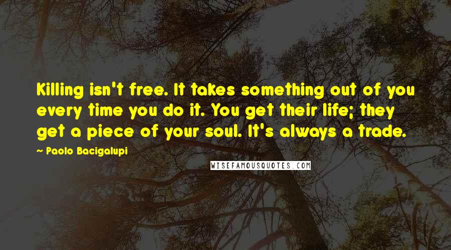 Paolo Bacigalupi Quotes: Killing isn't free. It takes something out of you every time you do it. You get their life; they get a piece of your soul. It's always a trade.