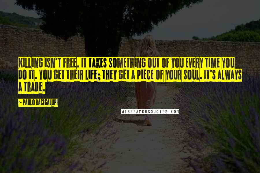 Paolo Bacigalupi Quotes: Killing isn't free. It takes something out of you every time you do it. You get their life; they get a piece of your soul. It's always a trade.