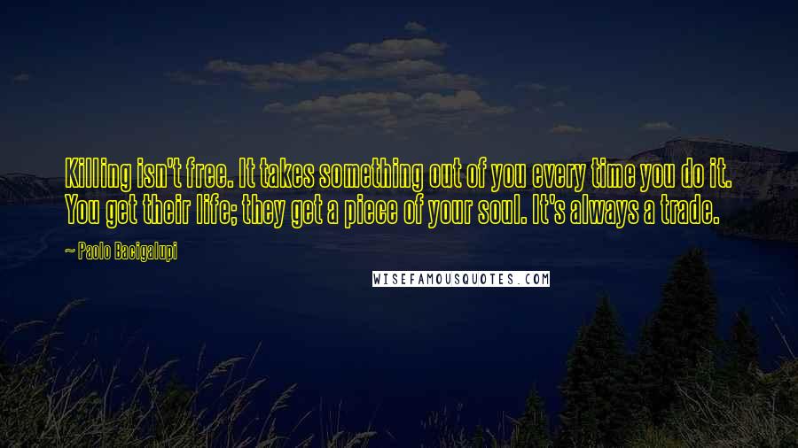 Paolo Bacigalupi Quotes: Killing isn't free. It takes something out of you every time you do it. You get their life; they get a piece of your soul. It's always a trade.