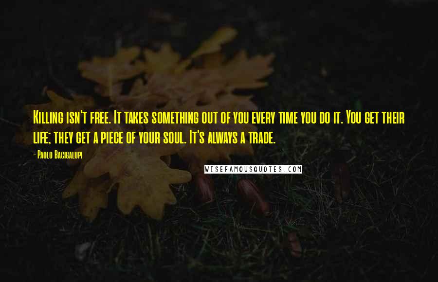 Paolo Bacigalupi Quotes: Killing isn't free. It takes something out of you every time you do it. You get their life; they get a piece of your soul. It's always a trade.