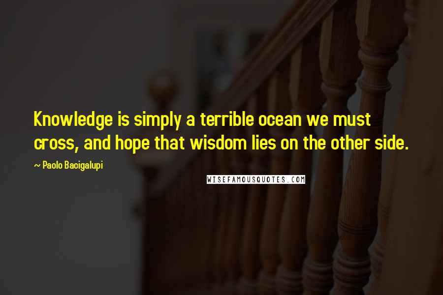 Paolo Bacigalupi Quotes: Knowledge is simply a terrible ocean we must cross, and hope that wisdom lies on the other side.