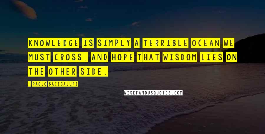 Paolo Bacigalupi Quotes: Knowledge is simply a terrible ocean we must cross, and hope that wisdom lies on the other side.