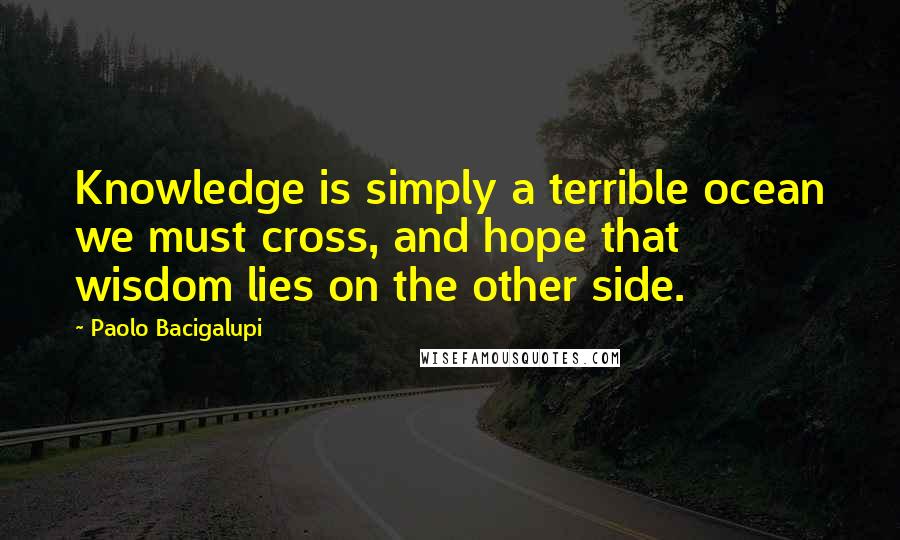 Paolo Bacigalupi Quotes: Knowledge is simply a terrible ocean we must cross, and hope that wisdom lies on the other side.