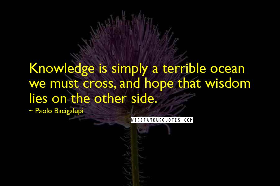 Paolo Bacigalupi Quotes: Knowledge is simply a terrible ocean we must cross, and hope that wisdom lies on the other side.