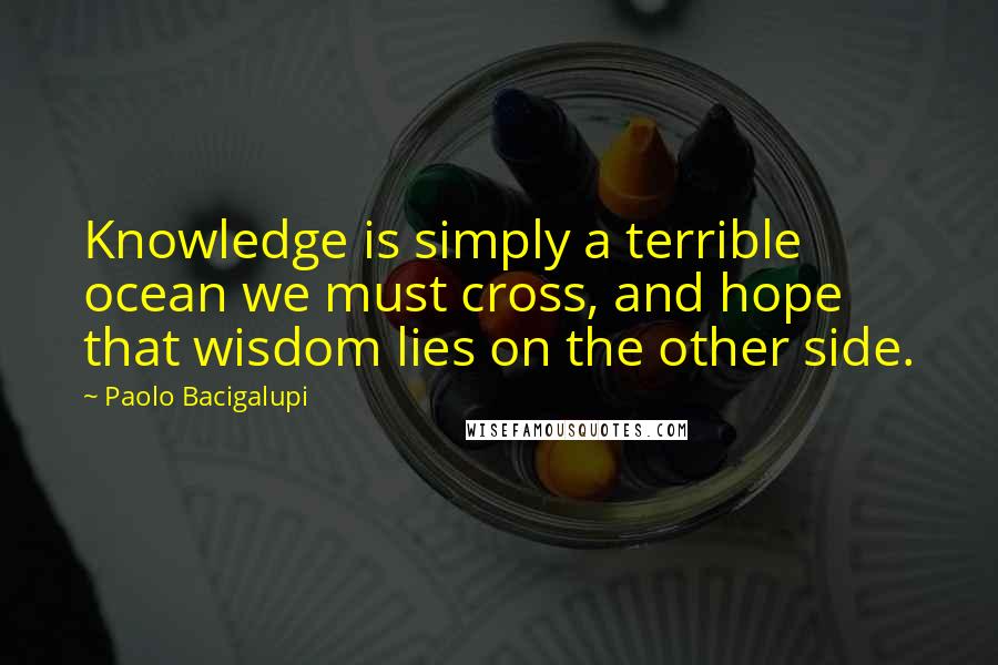 Paolo Bacigalupi Quotes: Knowledge is simply a terrible ocean we must cross, and hope that wisdom lies on the other side.