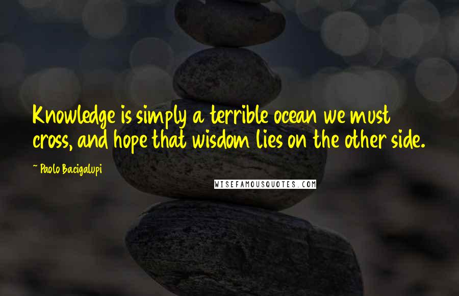 Paolo Bacigalupi Quotes: Knowledge is simply a terrible ocean we must cross, and hope that wisdom lies on the other side.