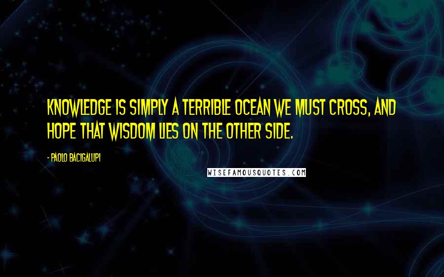 Paolo Bacigalupi Quotes: Knowledge is simply a terrible ocean we must cross, and hope that wisdom lies on the other side.