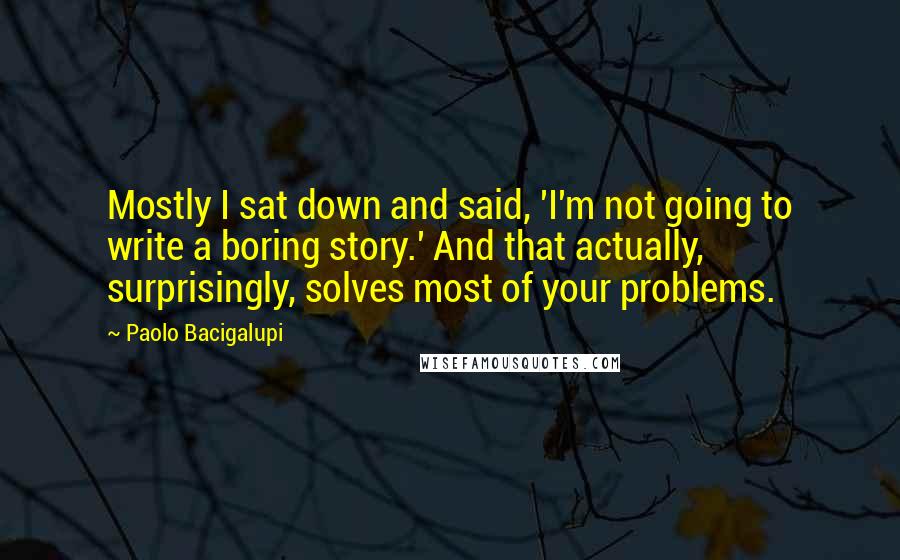 Paolo Bacigalupi Quotes: Mostly I sat down and said, 'I'm not going to write a boring story.' And that actually, surprisingly, solves most of your problems.