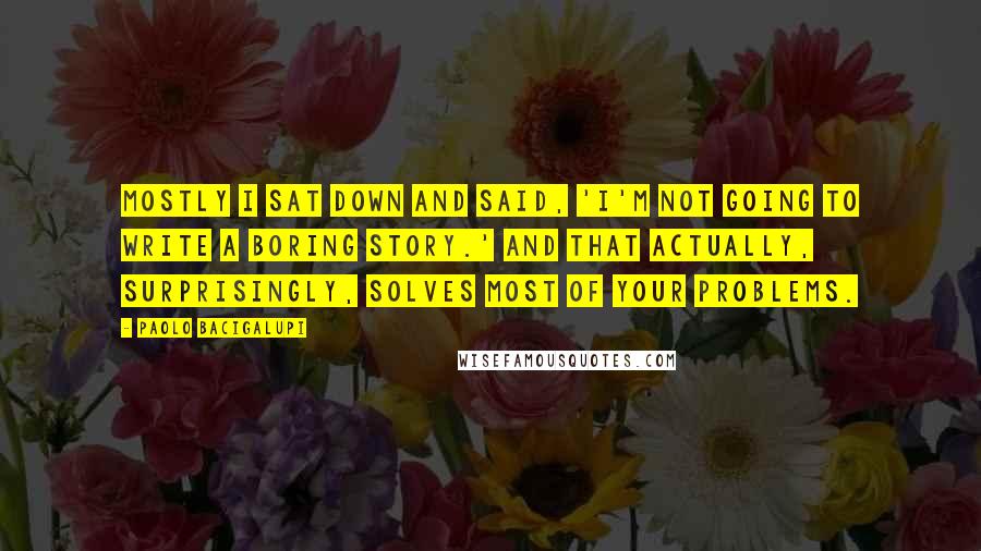 Paolo Bacigalupi Quotes: Mostly I sat down and said, 'I'm not going to write a boring story.' And that actually, surprisingly, solves most of your problems.