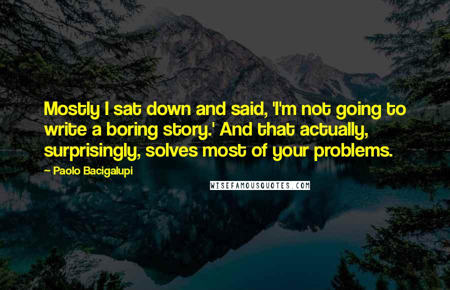 Paolo Bacigalupi Quotes: Mostly I sat down and said, 'I'm not going to write a boring story.' And that actually, surprisingly, solves most of your problems.