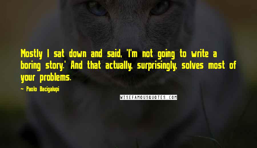 Paolo Bacigalupi Quotes: Mostly I sat down and said, 'I'm not going to write a boring story.' And that actually, surprisingly, solves most of your problems.