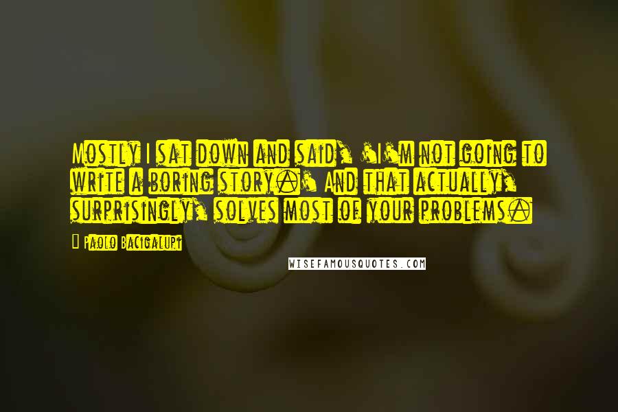 Paolo Bacigalupi Quotes: Mostly I sat down and said, 'I'm not going to write a boring story.' And that actually, surprisingly, solves most of your problems.