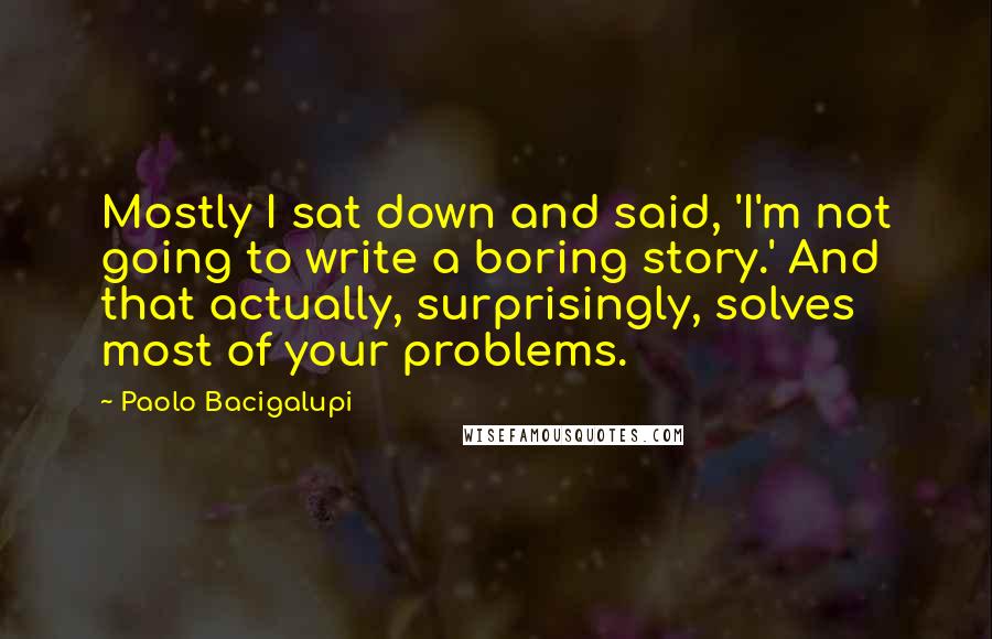 Paolo Bacigalupi Quotes: Mostly I sat down and said, 'I'm not going to write a boring story.' And that actually, surprisingly, solves most of your problems.