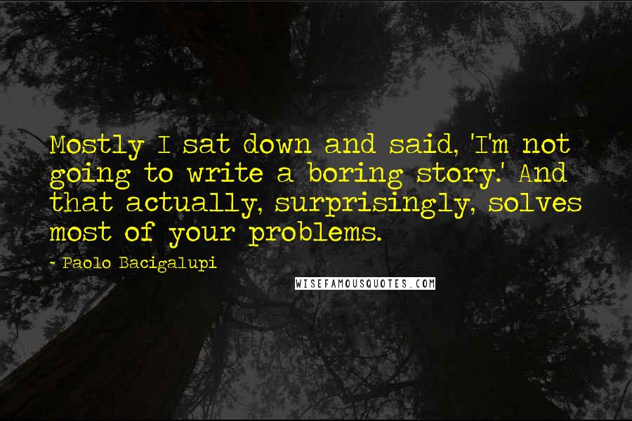 Paolo Bacigalupi Quotes: Mostly I sat down and said, 'I'm not going to write a boring story.' And that actually, surprisingly, solves most of your problems.