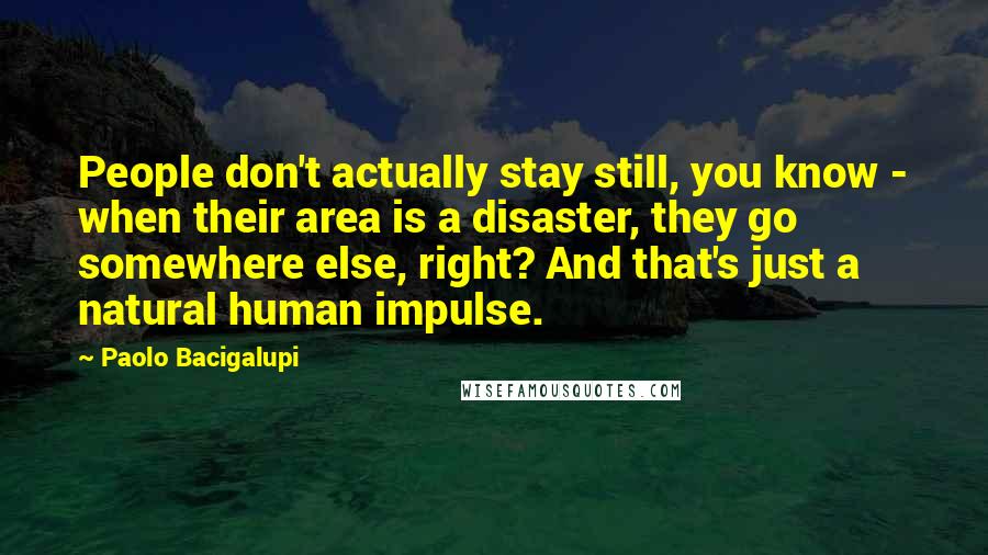 Paolo Bacigalupi Quotes: People don't actually stay still, you know - when their area is a disaster, they go somewhere else, right? And that's just a natural human impulse.