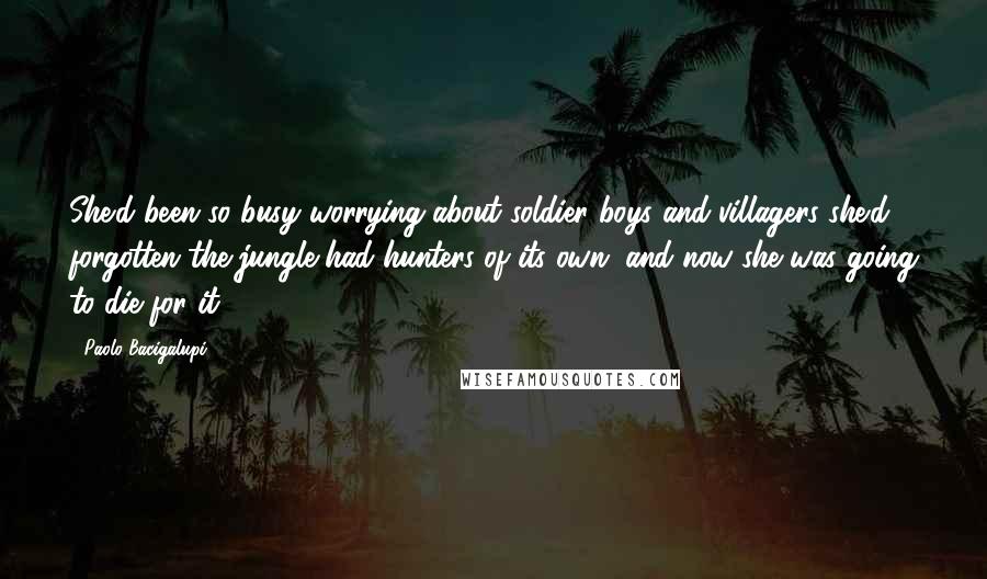 Paolo Bacigalupi Quotes: She'd been so busy worrying about soldier boys and villagers she'd forgotten the jungle had hunters of its own, and now she was going to die for it.