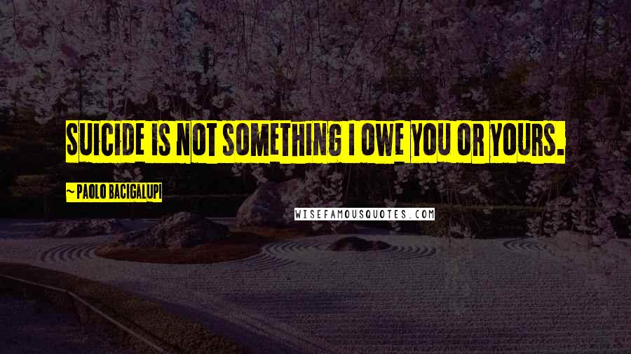 Paolo Bacigalupi Quotes: Suicide is not something I owe you or yours.