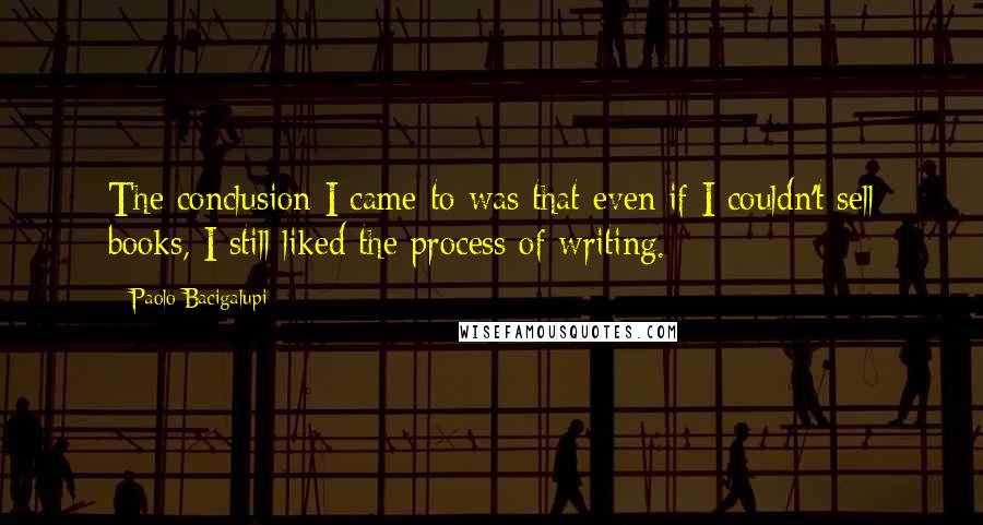 Paolo Bacigalupi Quotes: The conclusion I came to was that even if I couldn't sell books, I still liked the process of writing.