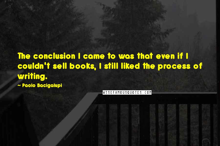 Paolo Bacigalupi Quotes: The conclusion I came to was that even if I couldn't sell books, I still liked the process of writing.