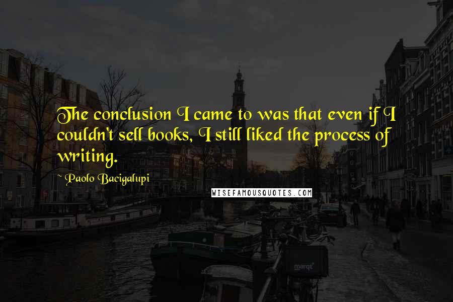 Paolo Bacigalupi Quotes: The conclusion I came to was that even if I couldn't sell books, I still liked the process of writing.