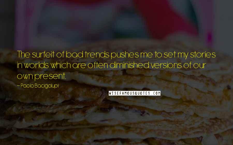 Paolo Bacigalupi Quotes: The surfeit of bad trends pushes me to set my stories in worlds which are often diminished versions of our own present.