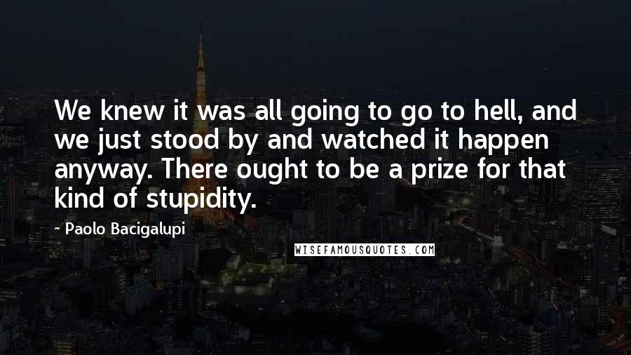 Paolo Bacigalupi Quotes: We knew it was all going to go to hell, and we just stood by and watched it happen anyway. There ought to be a prize for that kind of stupidity.