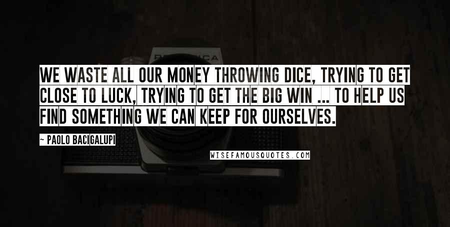 Paolo Bacigalupi Quotes: We waste all our money throwing dice, trying to get close to Luck, trying to get the big win ... To help us find something we can keep for ourselves.