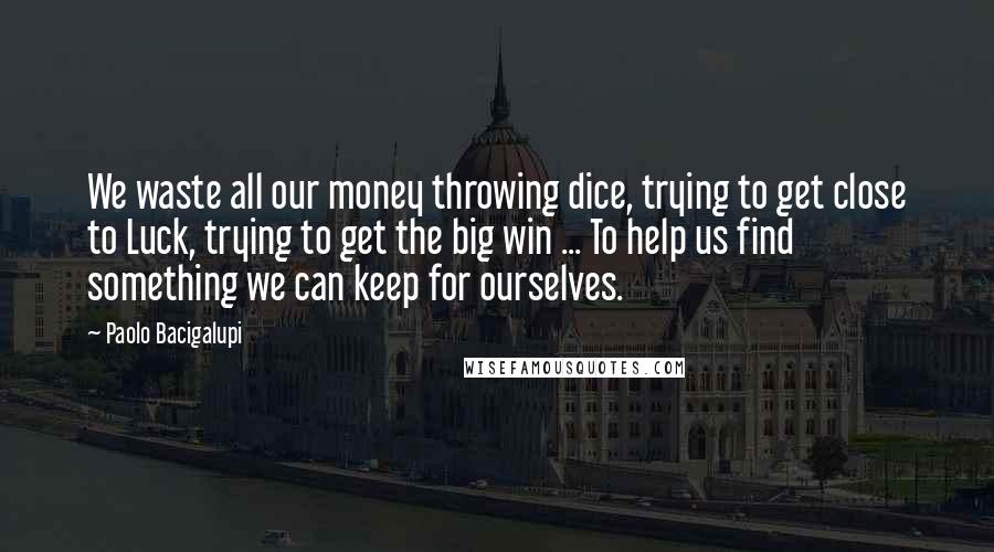 Paolo Bacigalupi Quotes: We waste all our money throwing dice, trying to get close to Luck, trying to get the big win ... To help us find something we can keep for ourselves.