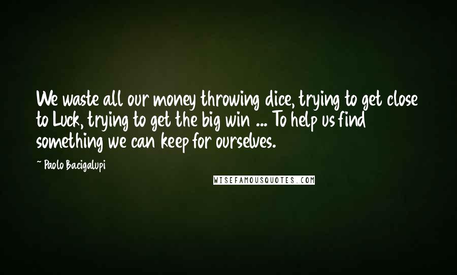 Paolo Bacigalupi Quotes: We waste all our money throwing dice, trying to get close to Luck, trying to get the big win ... To help us find something we can keep for ourselves.