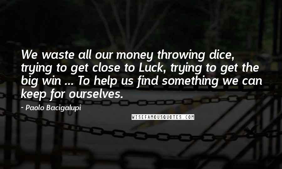 Paolo Bacigalupi Quotes: We waste all our money throwing dice, trying to get close to Luck, trying to get the big win ... To help us find something we can keep for ourselves.