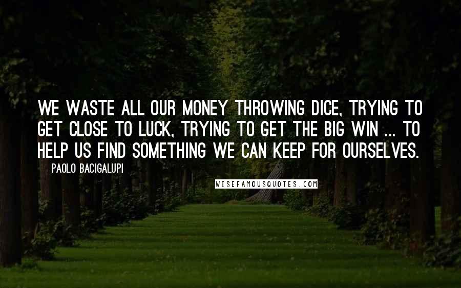 Paolo Bacigalupi Quotes: We waste all our money throwing dice, trying to get close to Luck, trying to get the big win ... To help us find something we can keep for ourselves.