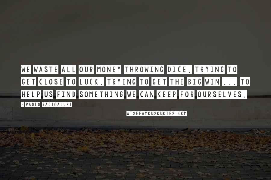 Paolo Bacigalupi Quotes: We waste all our money throwing dice, trying to get close to Luck, trying to get the big win ... To help us find something we can keep for ourselves.