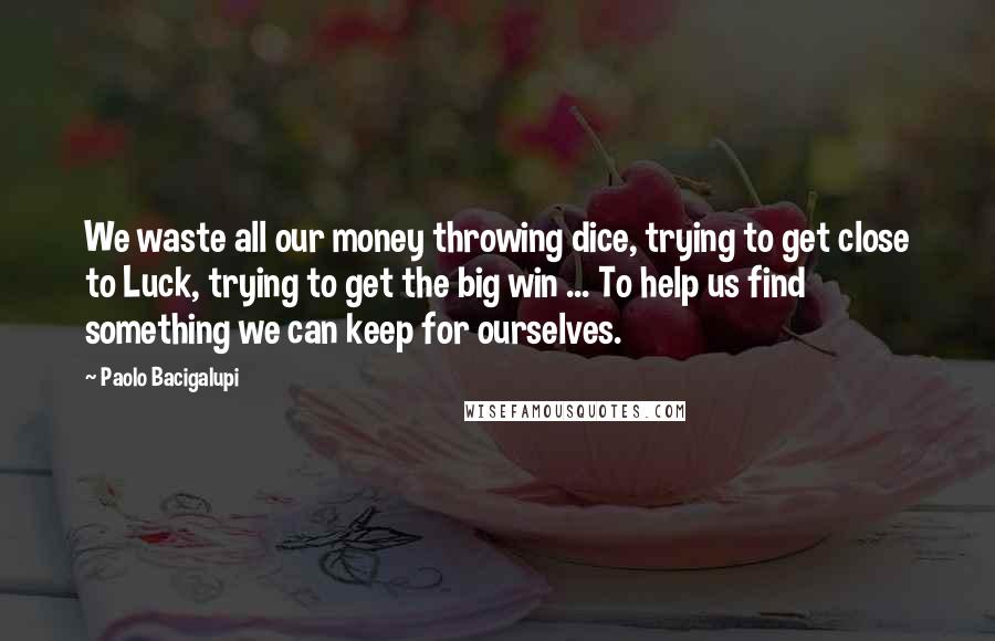 Paolo Bacigalupi Quotes: We waste all our money throwing dice, trying to get close to Luck, trying to get the big win ... To help us find something we can keep for ourselves.