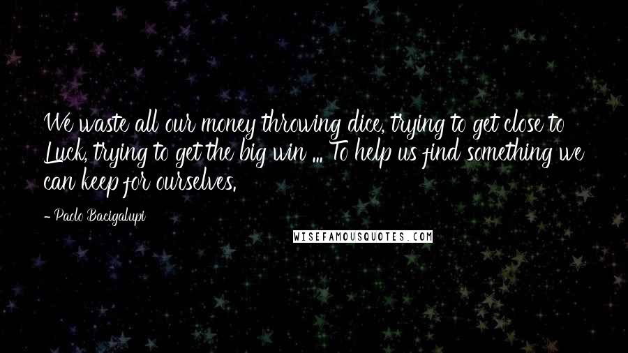 Paolo Bacigalupi Quotes: We waste all our money throwing dice, trying to get close to Luck, trying to get the big win ... To help us find something we can keep for ourselves.