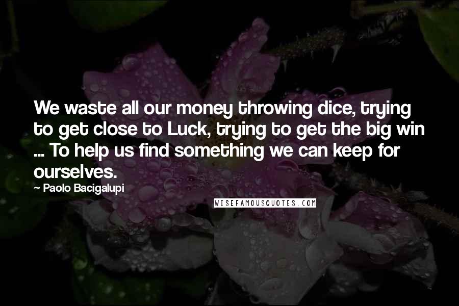 Paolo Bacigalupi Quotes: We waste all our money throwing dice, trying to get close to Luck, trying to get the big win ... To help us find something we can keep for ourselves.