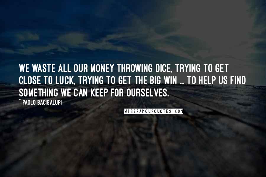 Paolo Bacigalupi Quotes: We waste all our money throwing dice, trying to get close to Luck, trying to get the big win ... To help us find something we can keep for ourselves.