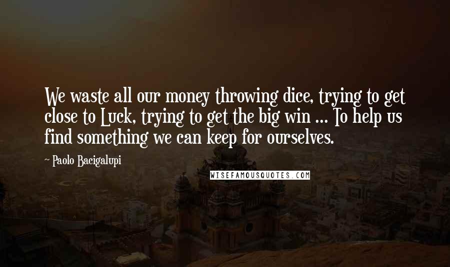 Paolo Bacigalupi Quotes: We waste all our money throwing dice, trying to get close to Luck, trying to get the big win ... To help us find something we can keep for ourselves.